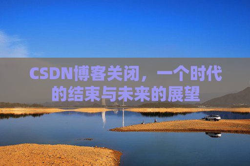 CSDN博客关闭,一个时代的结束与未来的展望 CSDN博客关闭,一个时代的结束与未来的展望